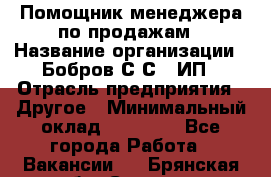 Помощник менеджера по продажам › Название организации ­ Бобров С.С., ИП › Отрасль предприятия ­ Другое › Минимальный оклад ­ 20 000 - Все города Работа » Вакансии   . Брянская обл.,Сельцо г.